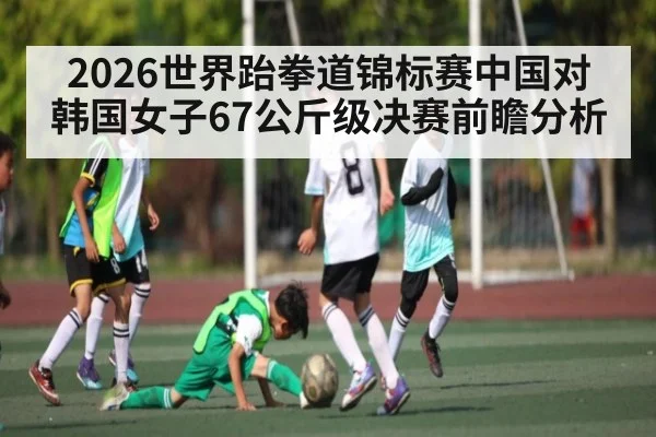 2026世界跆拳道锦标赛中国对韩国女子67公斤级决赛前瞻分析 - kaiyun